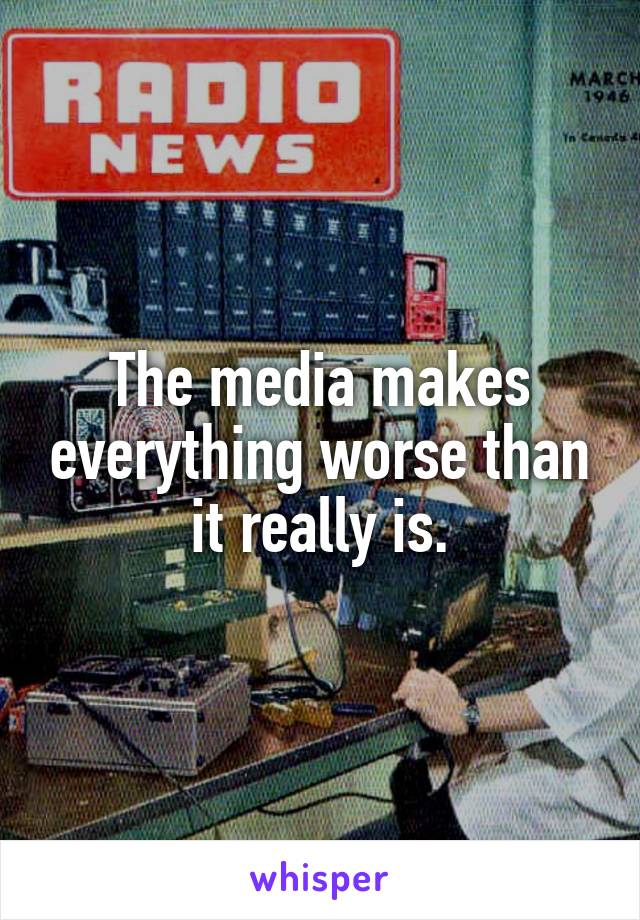 The media makes everything worse than it really is.
