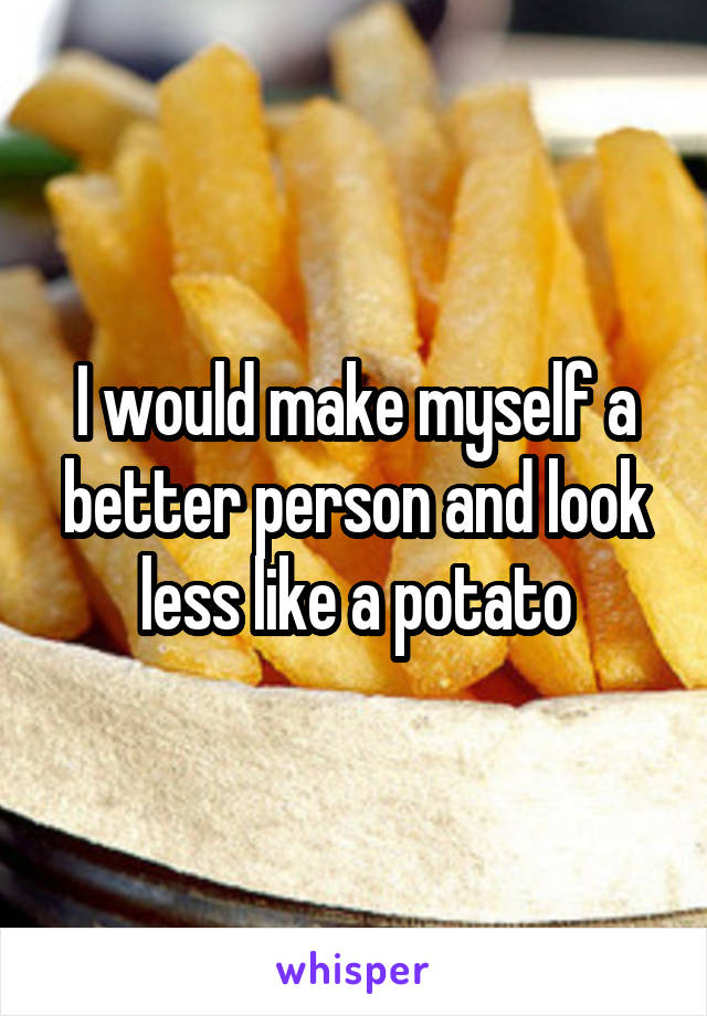 I would make myself a better person and look less like a potato