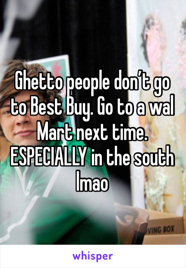 Ghetto people don’t go to Best Buy. Go to a wal Mart next time. ESPECIALLY in the south lmao 