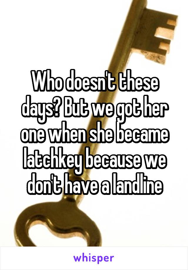 Who doesn't these days? But we got her one when she became latchkey because we don't have a landline