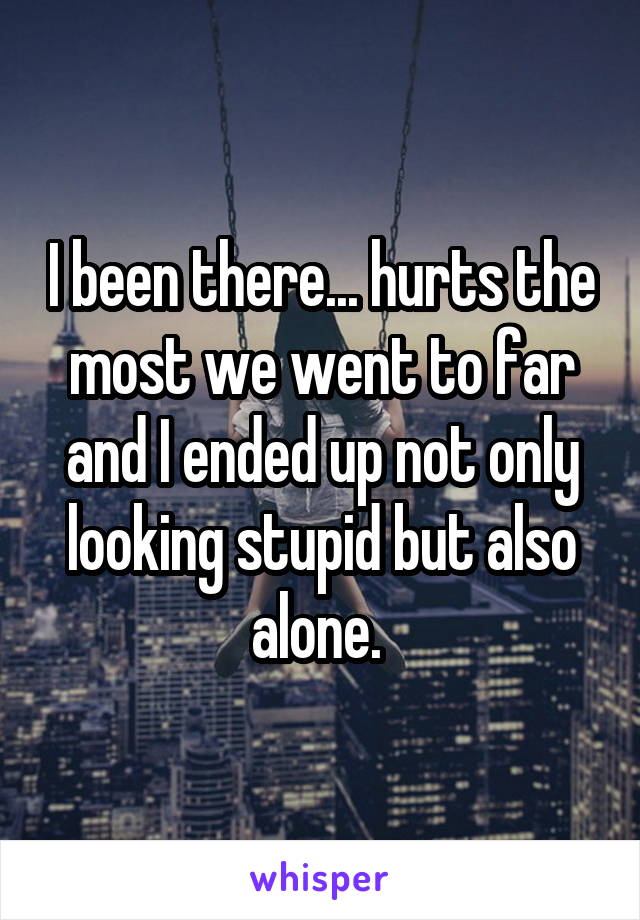 I been there... hurts the most we went to far and I ended up not only looking stupid but also alone. 