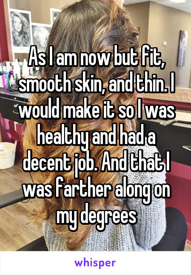 As I am now but fit, smooth skin, and thin. I would make it so I was healthy and had a decent job. And that I was farther along on my degrees