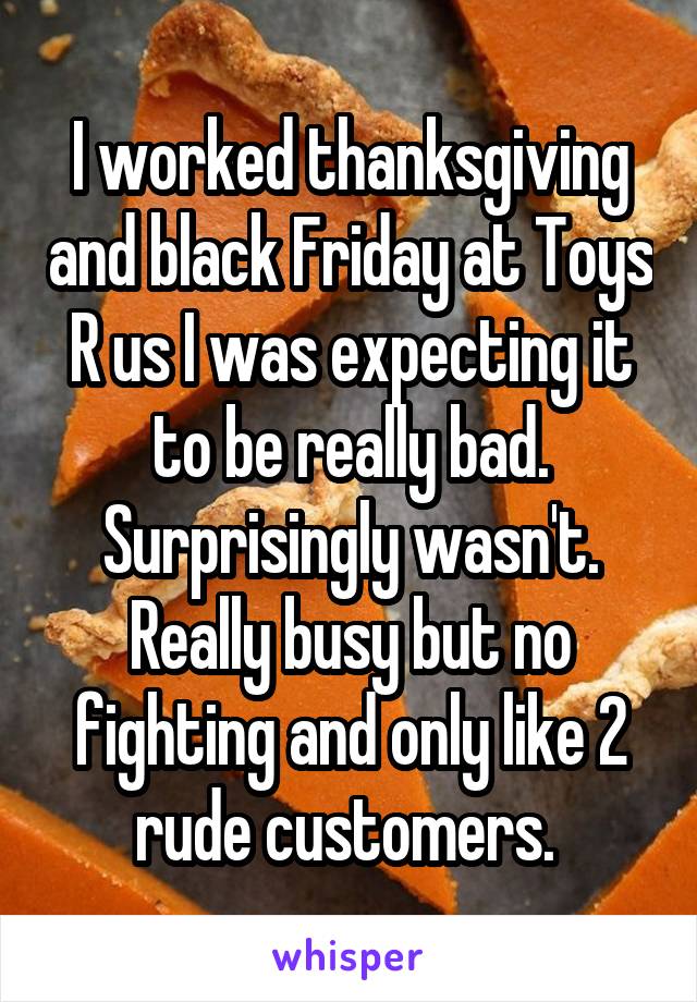 I worked thanksgiving and black Friday at Toys R us I was expecting it to be really bad. Surprisingly wasn't. Really busy but no fighting and only like 2 rude customers. 