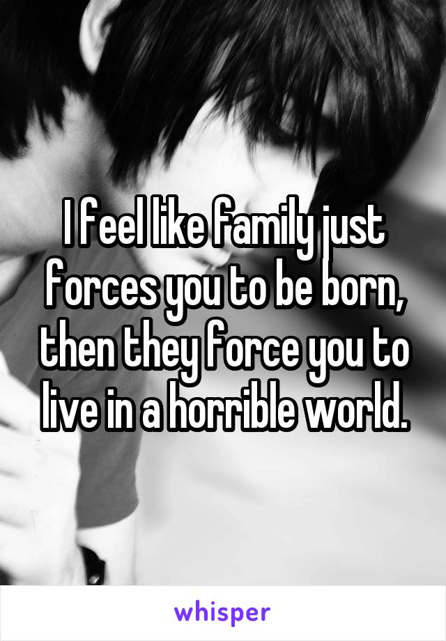 I feel like family just forces you to be born, then they force you to live in a horrible world.