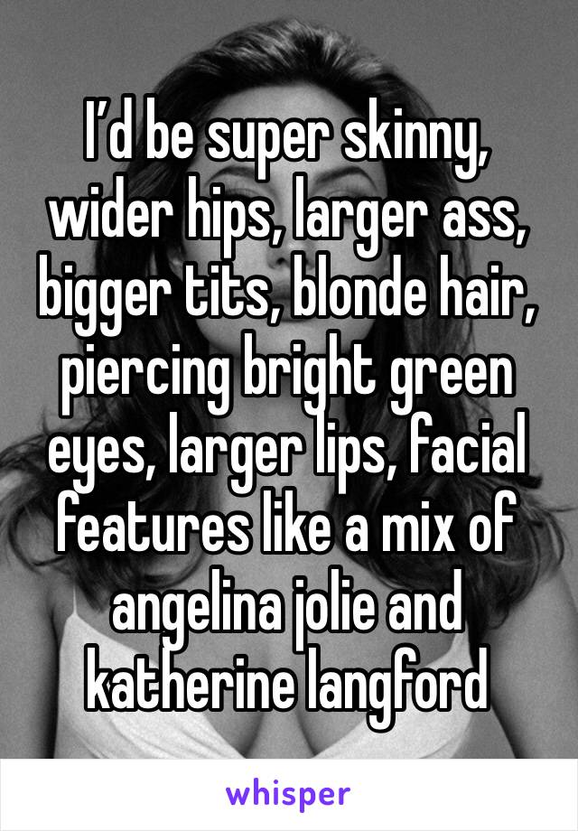 I’d be super skinny, wider hips, larger ass, bigger tits, blonde hair, piercing bright green eyes, larger lips, facial features like a mix of angelina jolie and katherine langford