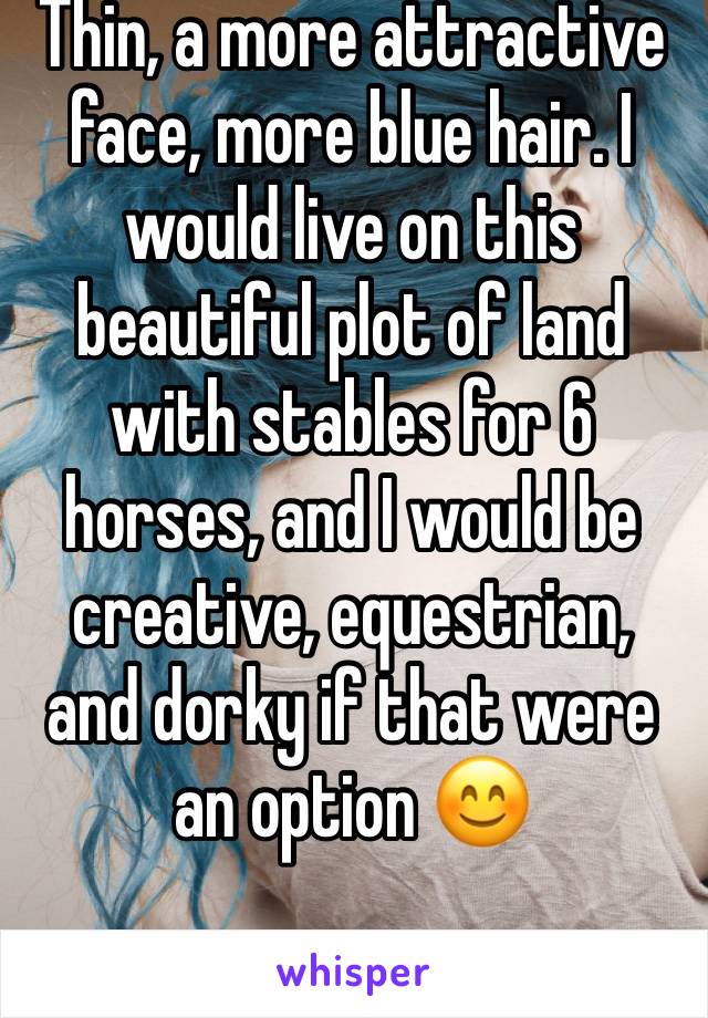 Thin, a more attractive face, more blue hair. I would live on this beautiful plot of land with stables for 6 horses, and I would be creative, equestrian, and dorky if that were an option 😊