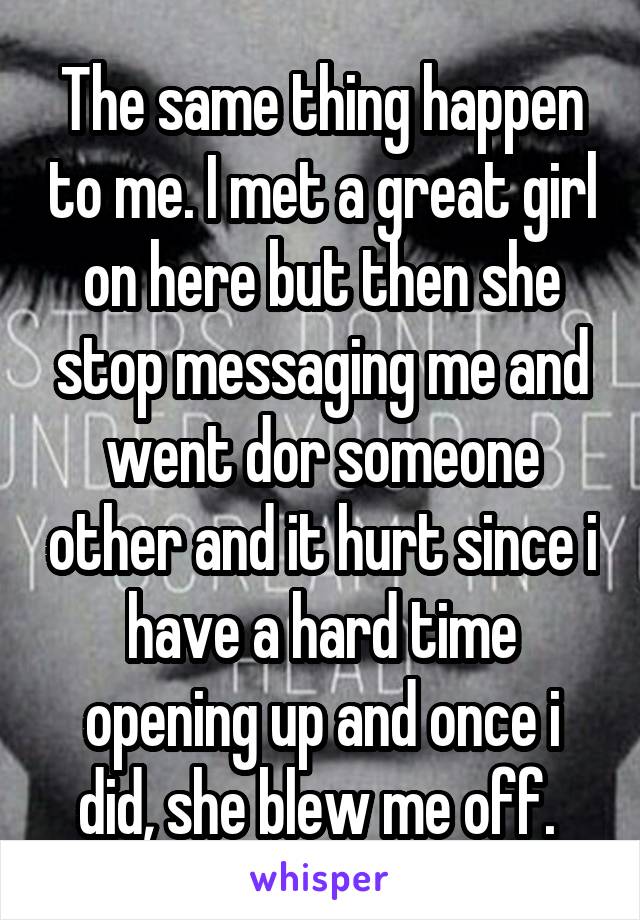 The same thing happen to me. I met a great girl on here but then she stop messaging me and went dor someone other and it hurt since i have a hard time opening up and once i did, she blew me off. 