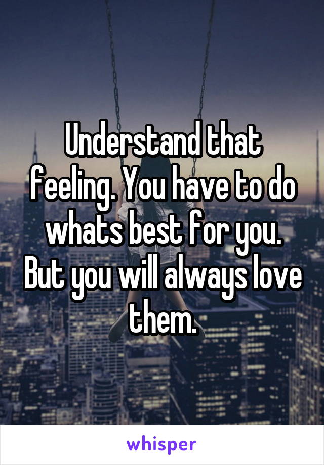 Understand that feeling. You have to do whats best for you. But you will always love them.