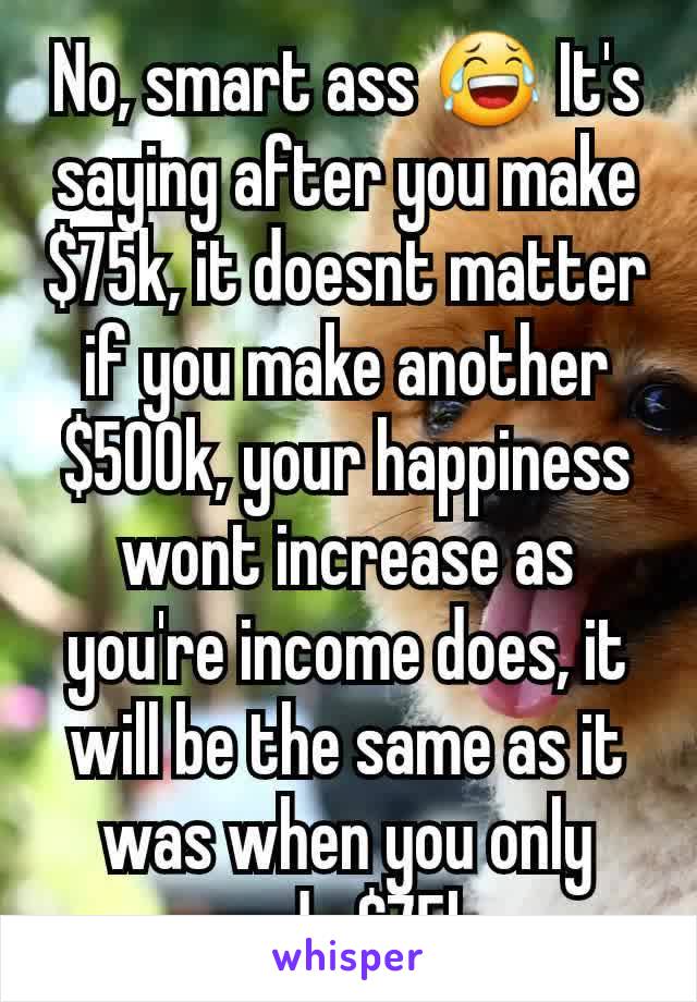 No, smart ass 😂 It's saying after you make $75k, it doesnt matter if you make another $500k, your happiness wont increase as you're income does, it will be the same as it was when you only made $75k.