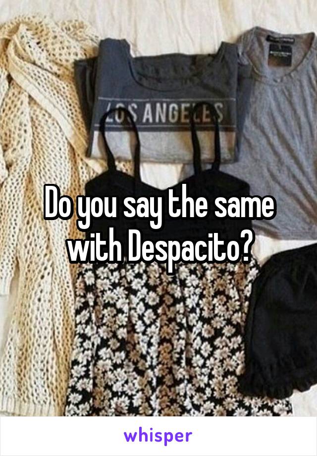 Do you say the same with Despacito?
