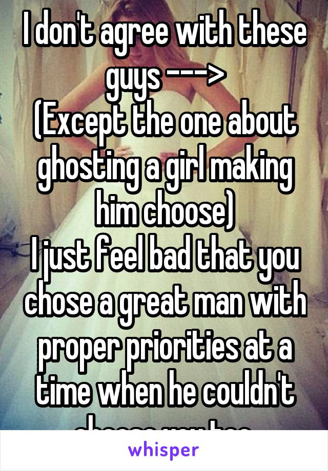I don't agree with these guys --->
(Except the one about ghosting a girl making him choose)
I just feel bad that you chose a great man with proper priorities at a time when he couldn't choose you too.