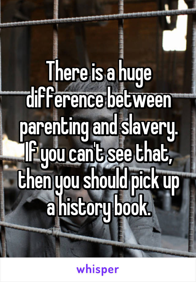 There is a huge difference between parenting and slavery. If you can't see that, then you should pick up a history book.
