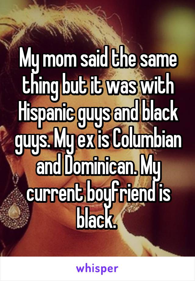 My mom said the same thing but it was with Hispanic guys and black guys. My ex is Columbian and Dominican. My current boyfriend is black. 