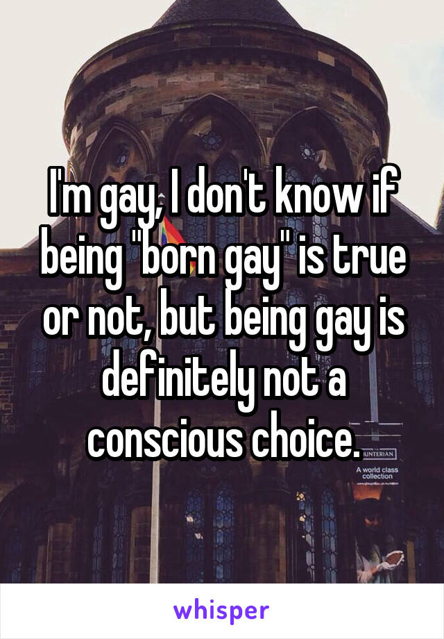 I'm gay, I don't know if being "born gay" is true or not, but being gay is definitely not a conscious choice.