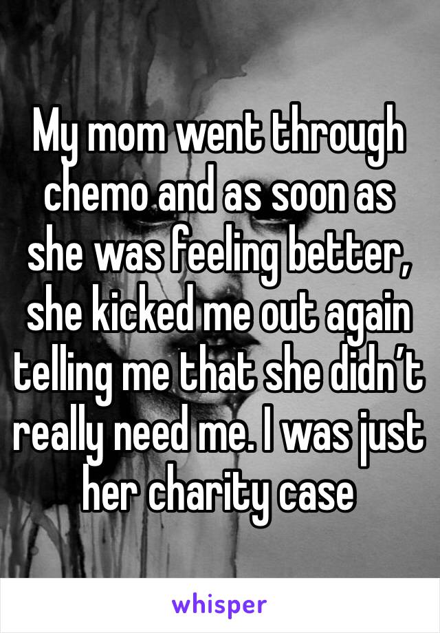 My mom went through chemo and as soon as she was feeling better, she kicked me out again telling me that she didn’t really need me. I was just her charity case