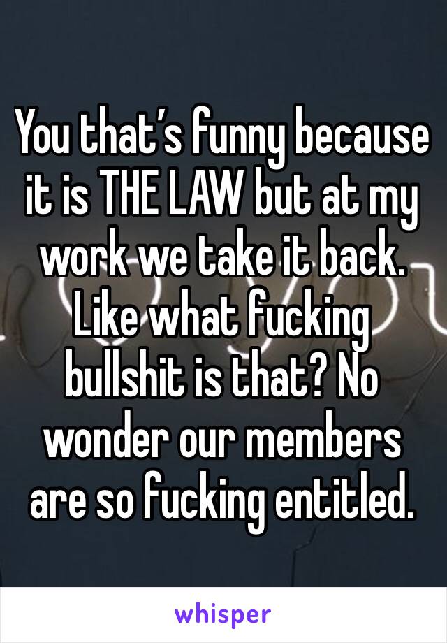 You that’s funny because it is THE LAW but at my work we take it back. Like what fucking bullshit is that? No wonder our members are so fucking entitled.