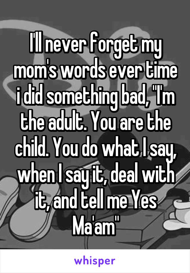 I'll never forget my mom's words ever time i did something bad, "I'm the adult. You are the child. You do what I say, when I say it, deal with it, and tell me Yes Ma'am"