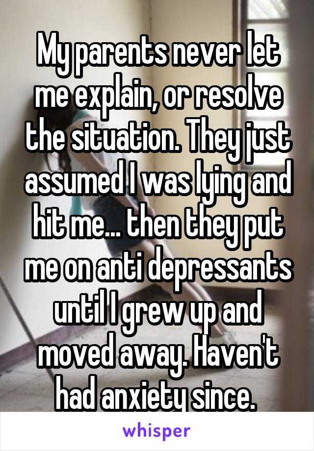 My parents never let me explain, or resolve the situation. They just assumed I was lying and hit me... then they put me on anti depressants until I grew up and moved away. Haven't had anxiety since. 