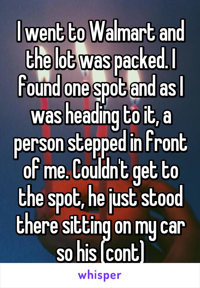 I went to Walmart and the lot was packed. I found one spot and as I was heading to it, a person stepped in front of me. Couldn't get to the spot, he just stood there sitting on my car so his (cont)