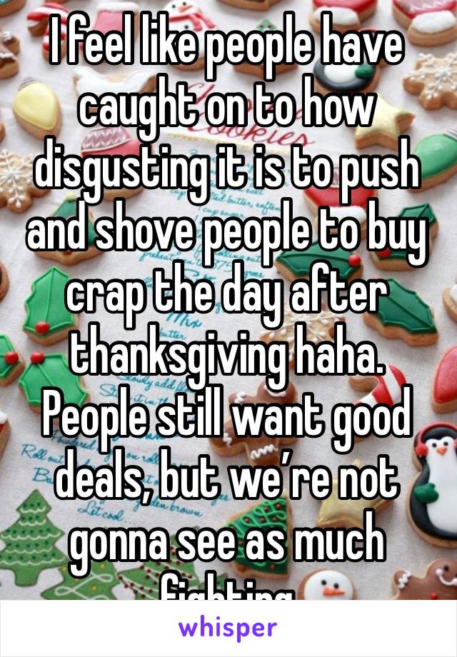 I feel like people have caught on to how disgusting it is to push and shove people to buy crap the day after thanksgiving haha. People still want good deals, but we’re not gonna see as much fighting