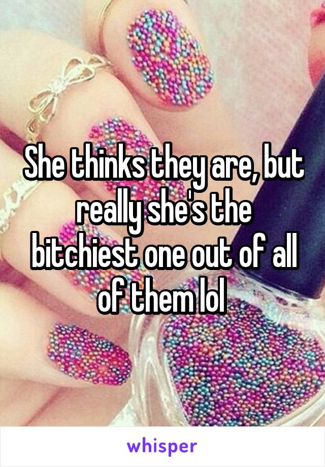 She thinks they are, but really she's the bitchiest one out of all of them lol 