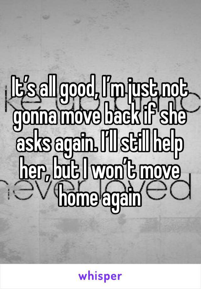 It’s all good, I’m just not gonna move back if she asks again. I’ll still help her, but I won’t move home again