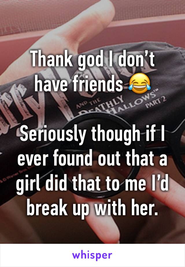 Thank god I don’t have friends 😂

Seriously though if I ever found out that a girl did that to me I’d break up with her. 