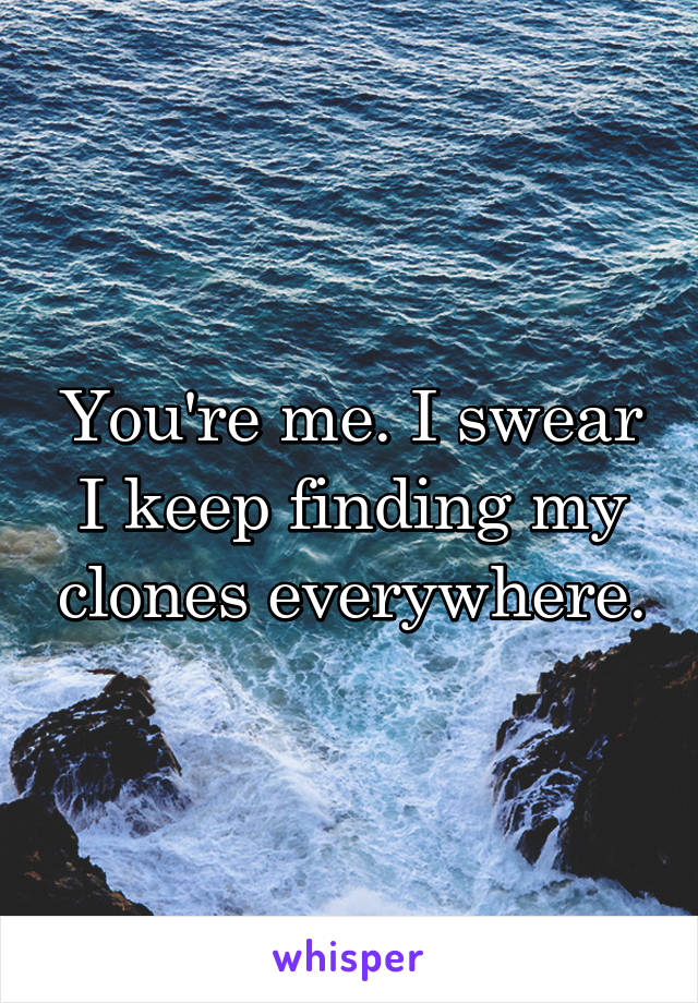 You're me. I swear I keep finding my clones everywhere.