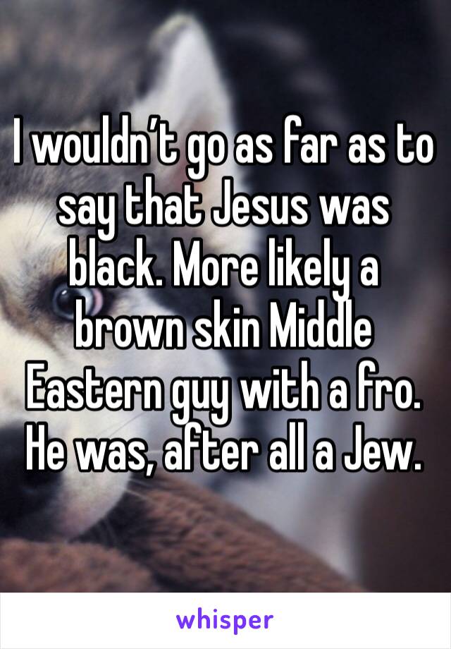I wouldn’t go as far as to say that Jesus was black. More likely a brown skin Middle Eastern guy with a fro. He was, after all a Jew.