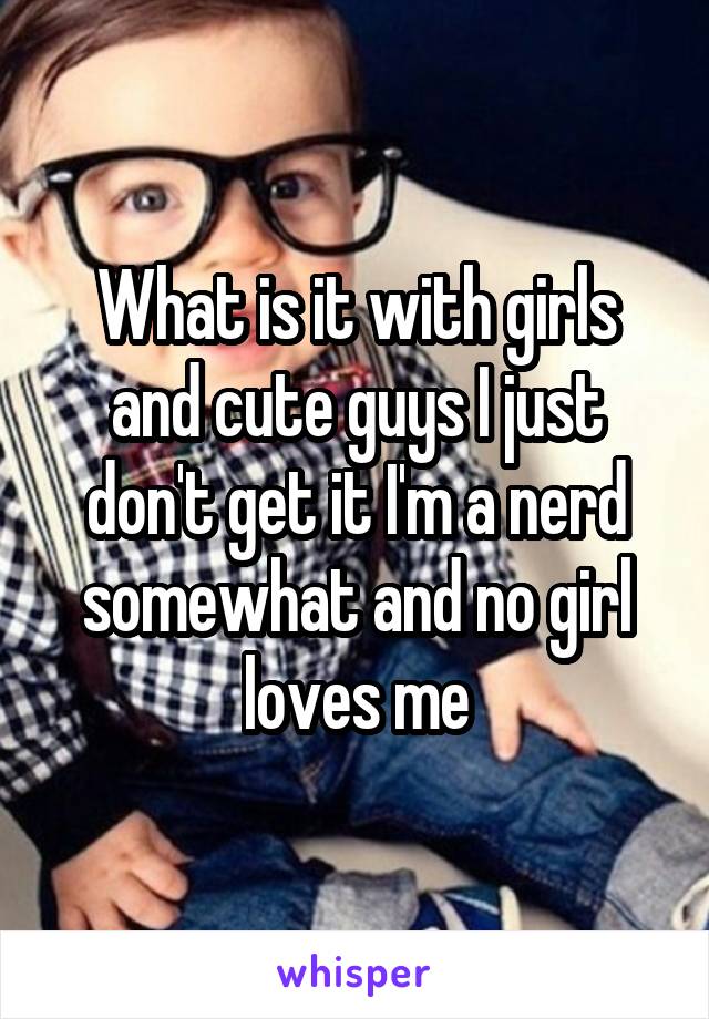 What is it with girls and cute guys I just don't get it I'm a nerd somewhat and no girl loves me