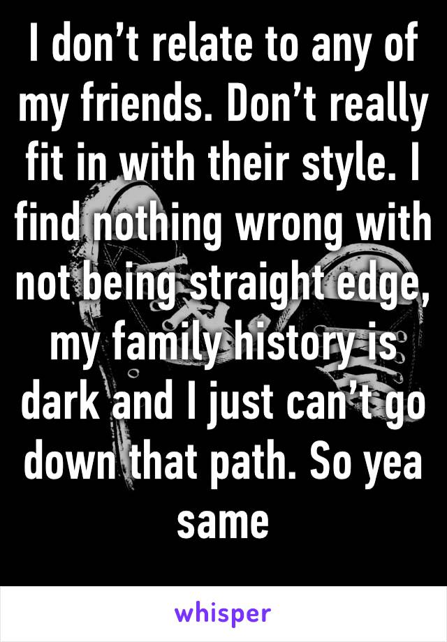 I don’t relate to any of my friends. Don’t really fit in with their style. I find nothing wrong with not being straight edge, my family history is dark and I just can’t go down that path. So yea same