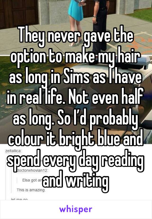 They never gave the option to make my hair as long in Sims as I have in real life. Not even half as long. So I’d probably colour it bright blue and spend every day reading and writing