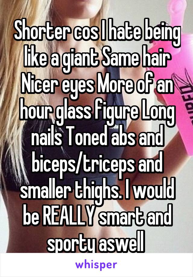 Shorter cos I hate being like a giant Same hair Nicer eyes More of an hour glass figure Long nails Toned abs and biceps/triceps and smaller thighs. I would be REALLY smart and sporty aswell 