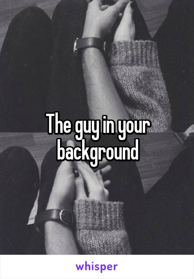 The guy in your background