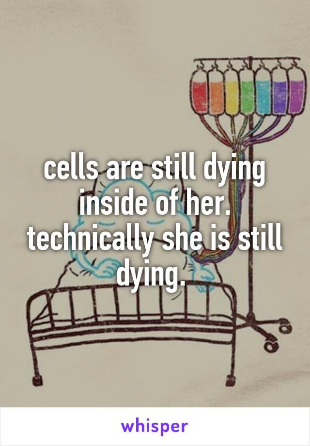 cells are still dying inside of her. technically she is still dying. 