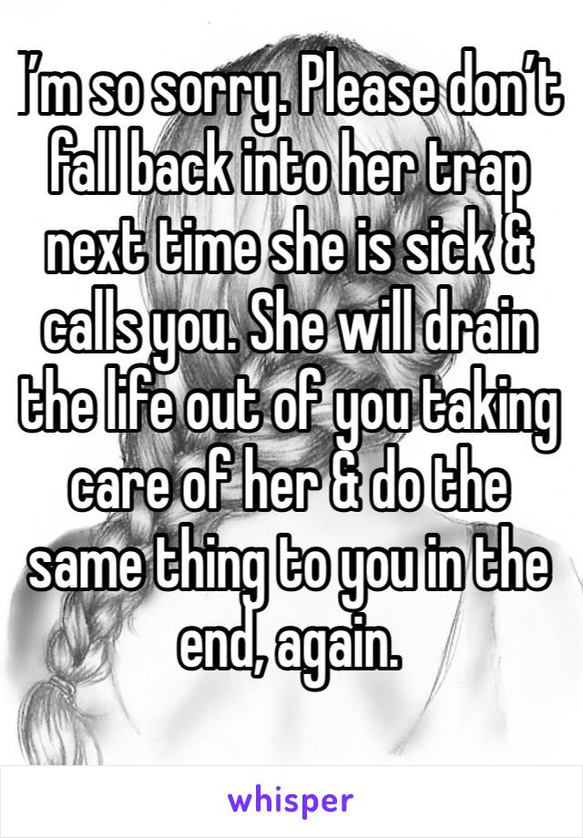 I’m so sorry. Please don’t fall back into her trap next time she is sick & calls you. She will drain the life out of you taking care of her & do the same thing to you in the end, again. 