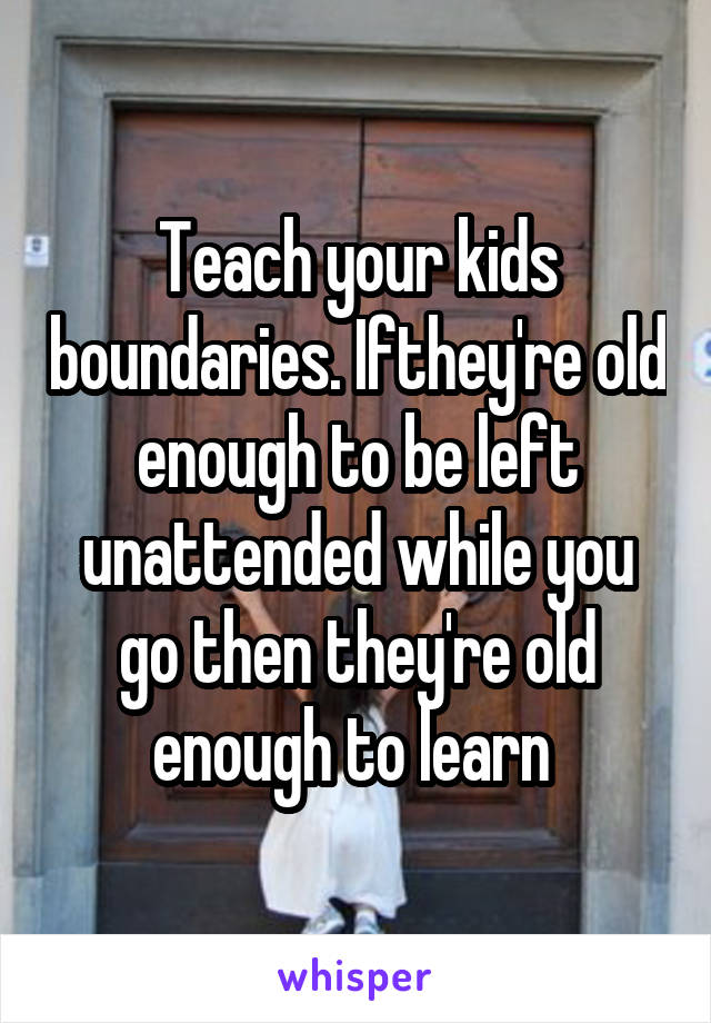 Teach your kids boundaries. Ifthey're old enough to be left unattended while you go then they're old enough to learn 