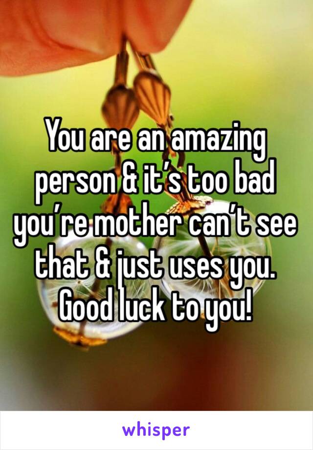 You are an amazing person & it’s too bad you’re mother can’t see that & just uses you. 
Good luck to you! 