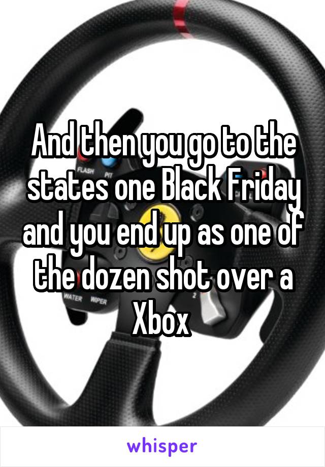 And then you go to the states one Black Friday and you end up as one of the dozen shot over a Xbox 