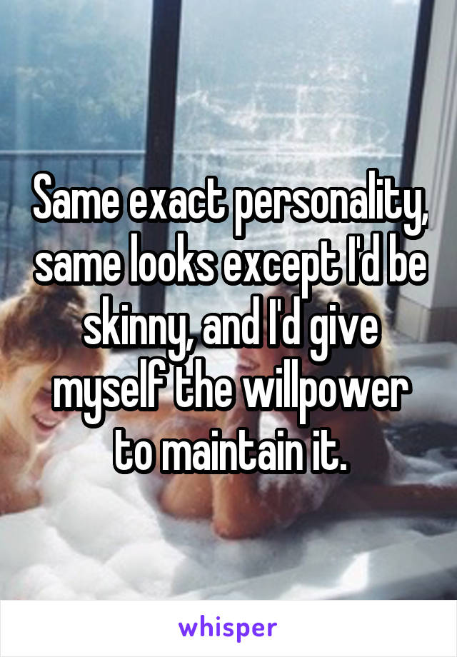 Same exact personality, same looks except I'd be skinny, and I'd give myself the willpower to maintain it.