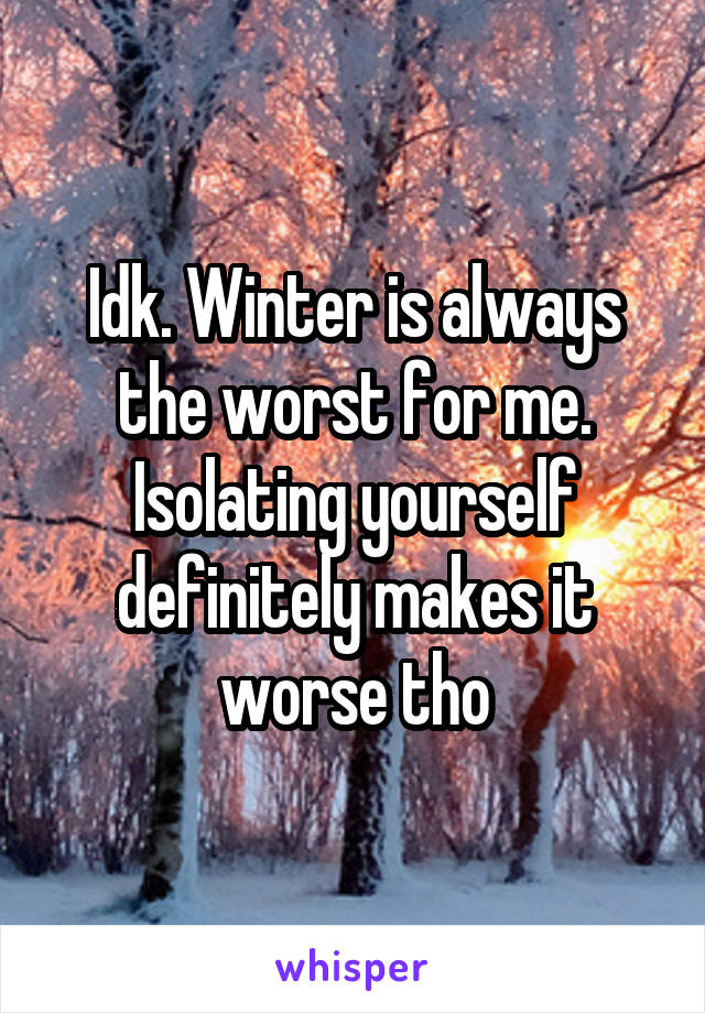 Idk. Winter is always the worst for me. Isolating yourself definitely makes it worse tho