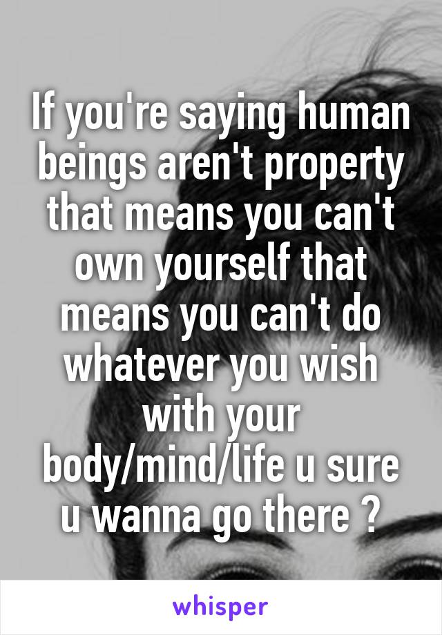 If you're saying human beings aren't property that means you can't own yourself that means you can't do whatever you wish with your body/mind/life u sure u wanna go there ?