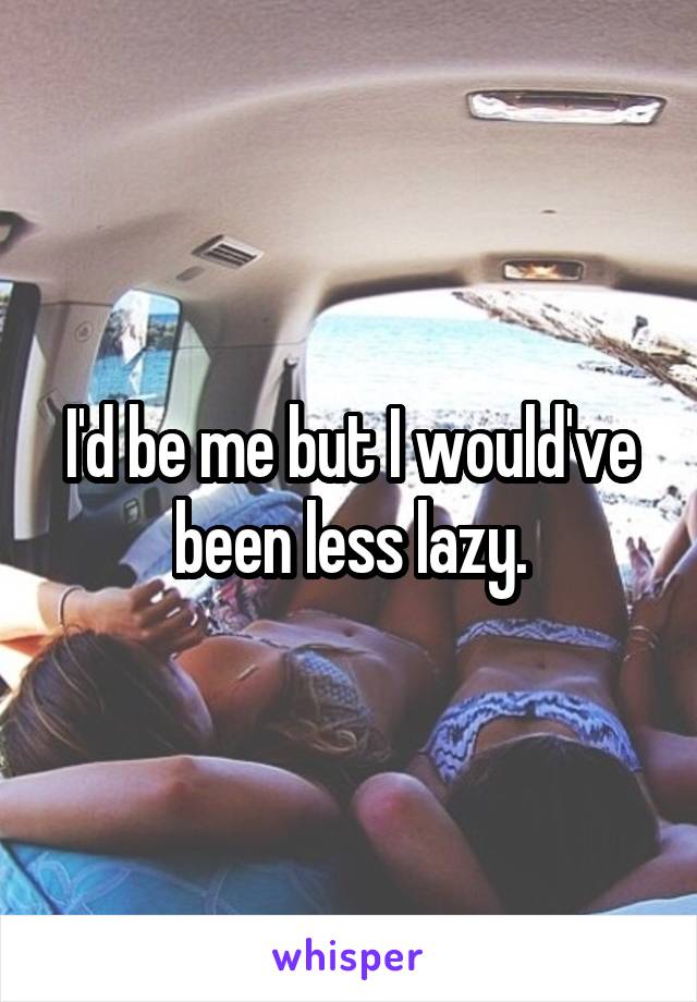 I'd be me but I would've been less lazy.