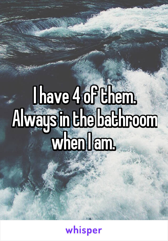 I have 4 of them. Always in the bathroom when I am. 