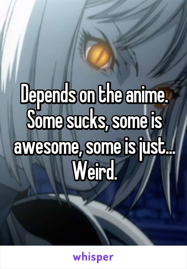 Depends on the anime. Some sucks, some is awesome, some is just... Weird.