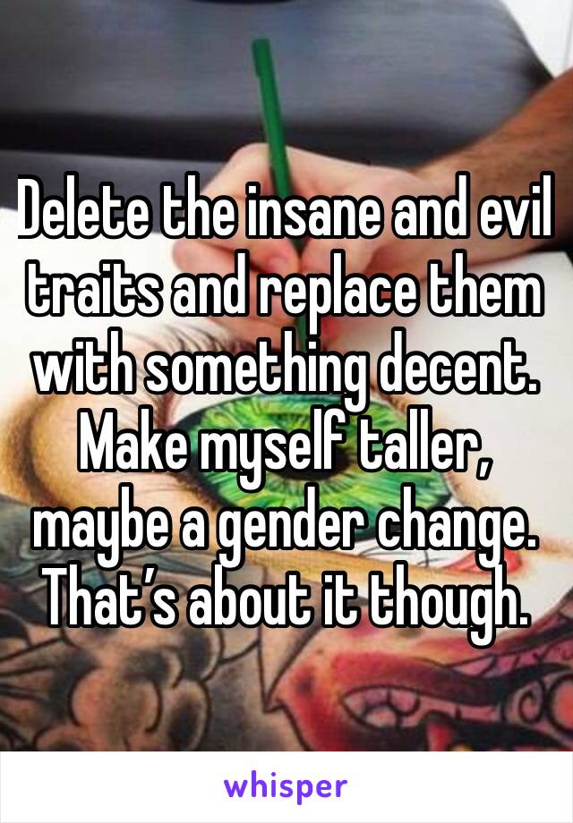 Delete the insane and evil traits and replace them with something decent. Make myself taller, maybe a gender change. That’s about it though.