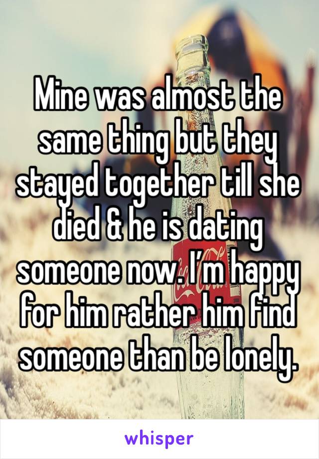 Mine was almost the same thing but they stayed together till she died & he is dating someone now. I’m happy for him rather him find someone than be lonely. 
