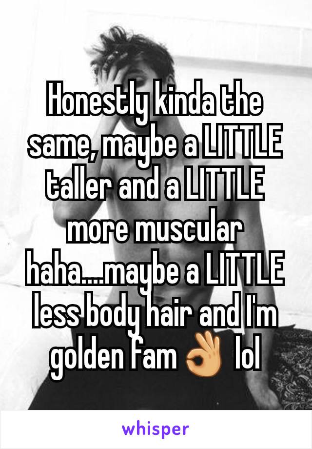 Honestly kinda the same, maybe a LITTLE taller and a LITTLE more muscular haha....maybe a LITTLE less body hair and I'm golden fam👌 lol