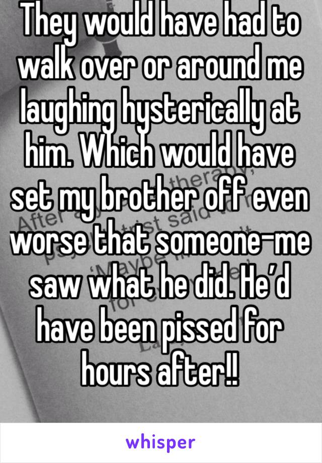 They would have had to walk over or around me laughing hysterically at him. Which would have set my brother off even worse that someone-me saw what he did. He’d have been pissed for hours after!! 
