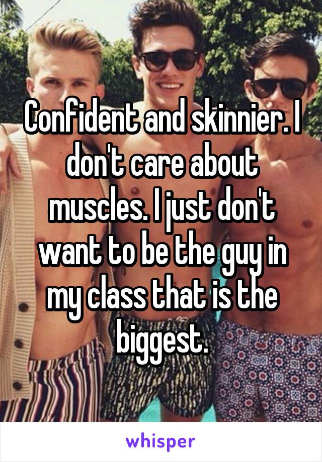 Confident and skinnier. I don't care about muscles. I just don't want to be the guy in my class that is the biggest.